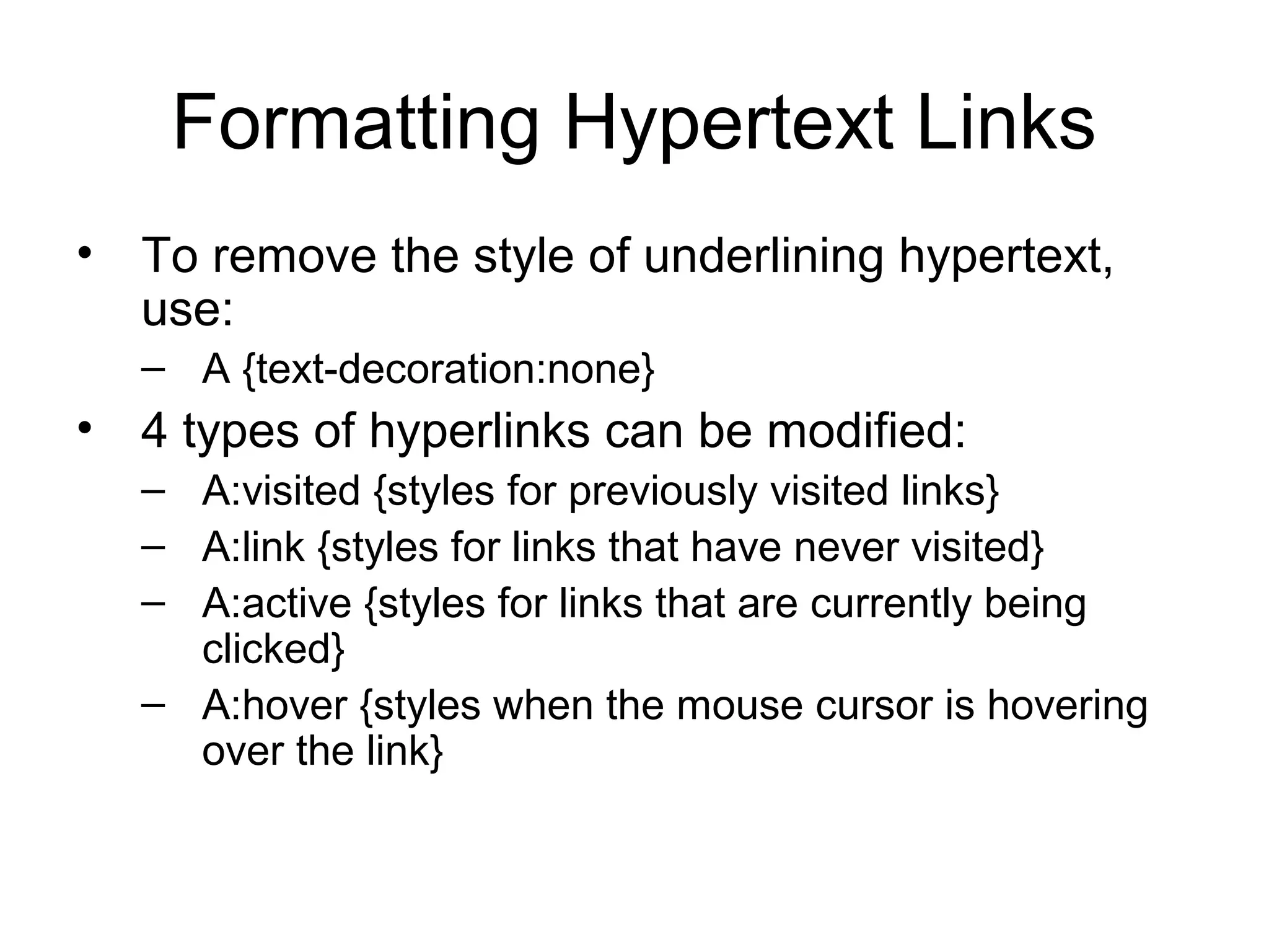 Formatting Hypertext Links
• To remove the style of underlining hypertext,
use:
– A {text-decoration:none}

• 4 types of hyperlinks can be modified:
– A:visited {styles for previously visited links}
– A:link {styles for links that have never visited}
– A:active {styles for links that are currently being
clicked}
– A:hover {styles when the mouse cursor is hovering
over the link}

 