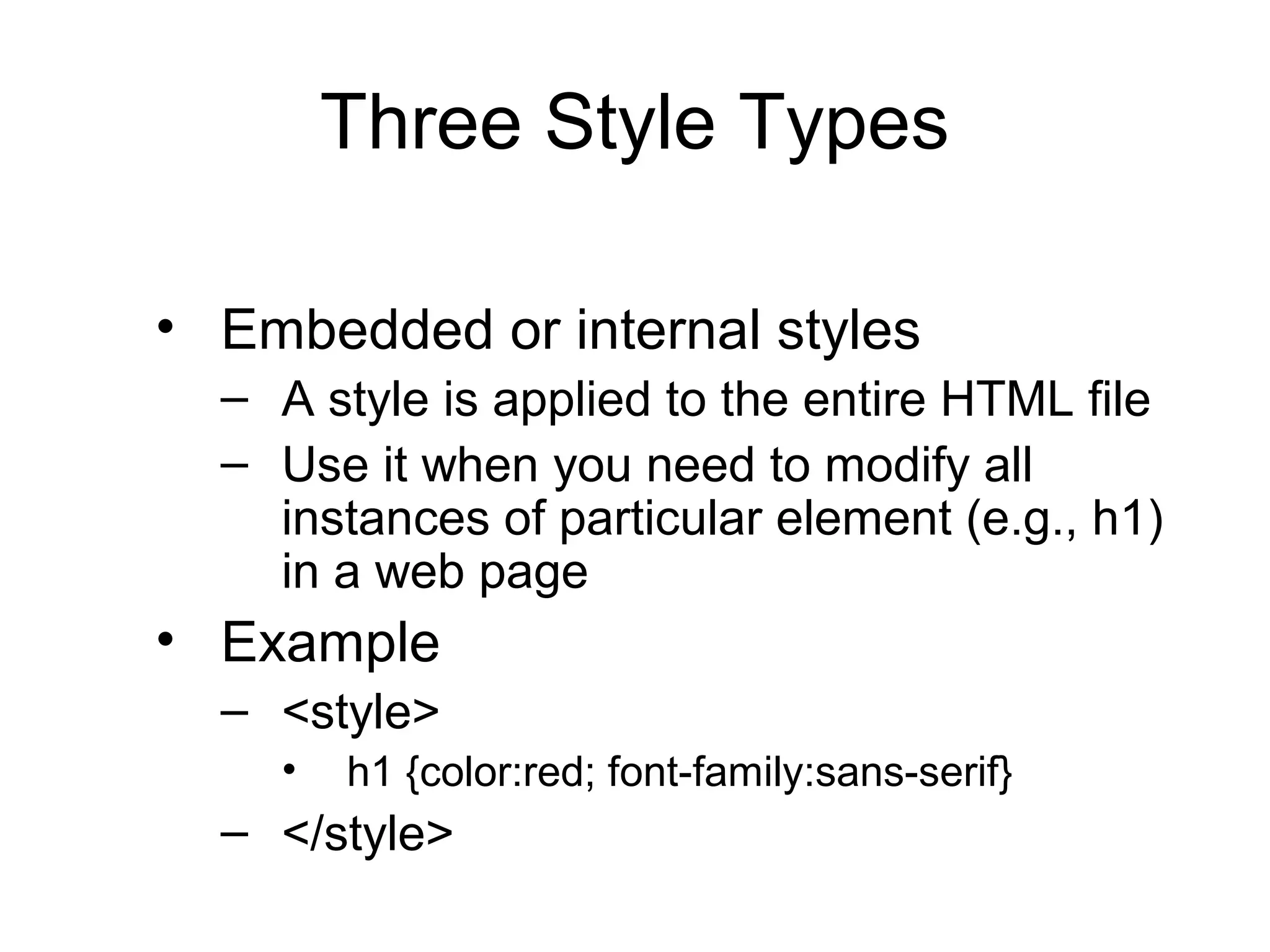 Three Style Types
• Embedded or internal styles
– A style is applied to the entire HTML file
– Use it when you need to modify all
instances of particular element (e.g., h1)
in a web page

• Example
– <style>
•

h1 {color:red; font-family:sans-serif}

– </style>

 