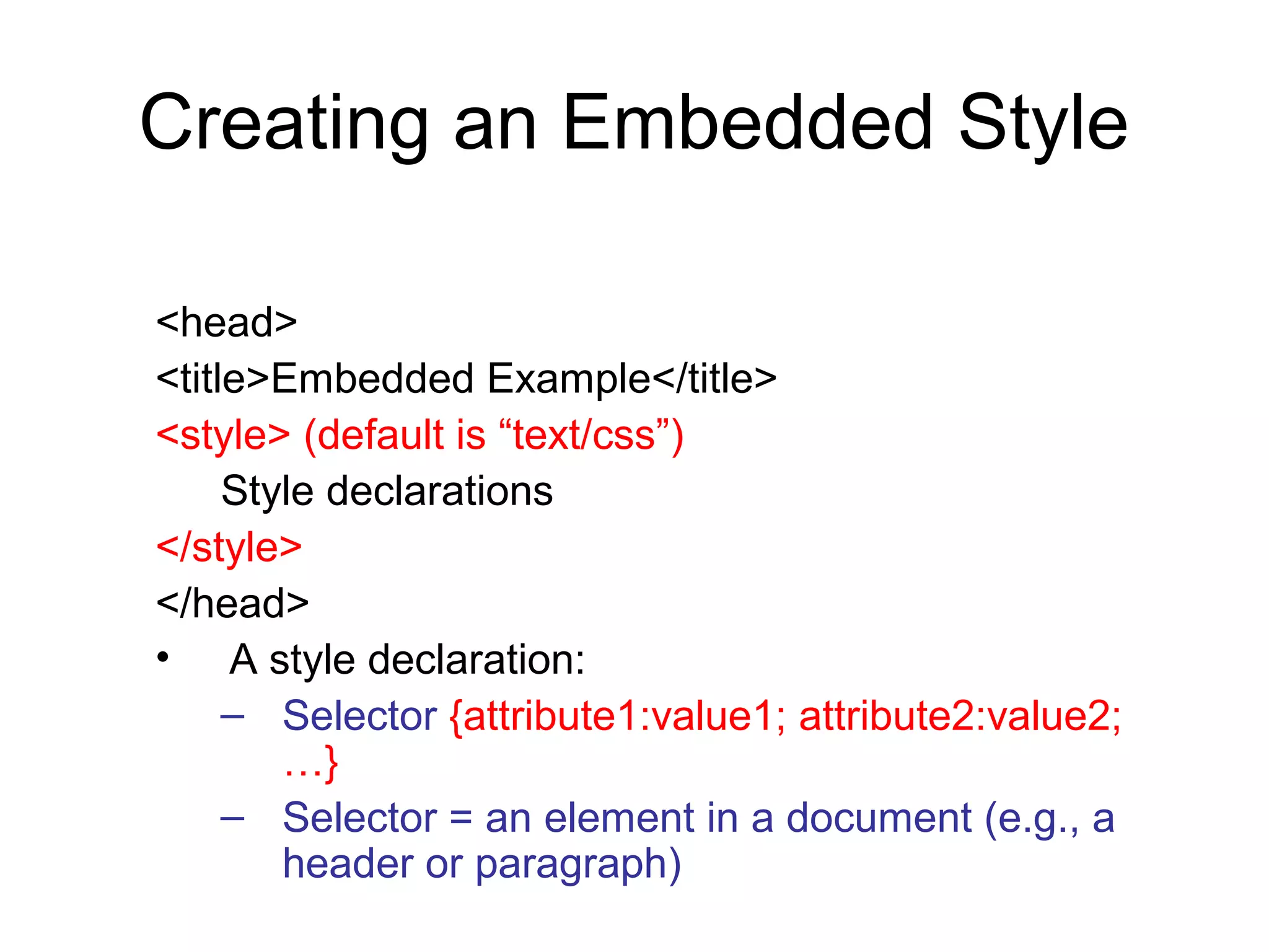 Creating an Embedded Style
<head>
<title>Embedded Example</title>
<style> (default is “text/css”)
Style declarations
</style>
</head>
• A style declaration:
– Selector {attribute1:value1; attribute2:value2;
…}
– Selector = an element in a document (e.g., a
header or paragraph)

 