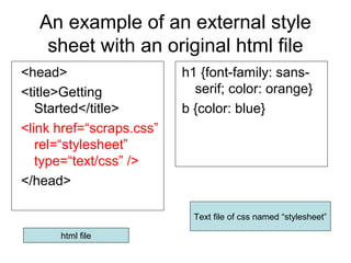 An example of an external style
sheet with an original html file
<head>
<title>Getting
Started</title>
<link href=“scraps.css”
rel=“stylesheet”
type=“text/css” />
</head>

h1 {font-family: sansserif; color: orange}
b {color: blue}

Text file of css named “stylesheet”
html file

 