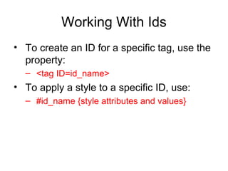 Working With Ids
• To create an ID for a specific tag, use the
property:
– <tag ID=id_name>

• To apply a style to a specific ID, use:
– #id_name {style attributes and values}

 