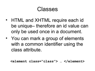 Classes
• HTML and XHTML require each id
be unique– therefore an id value can
only be used once in a document.
• You can mark a group of elements
with a common identifier using the
class attribute.
<element class=“class”> … </element>

 