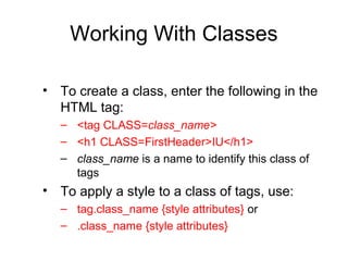 Working With Classes
• To create a class, enter the following in the
HTML tag:
– <tag CLASS=class_name>
– <h1 CLASS=FirstHeader>IU</h1>
– class_name is a name to identify this class of
tags

• To apply a style to a class of tags, use:
– tag.class_name {style attributes} or
– .class_name {style attributes}

 