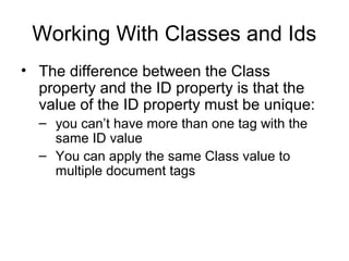 Working With Classes and Ids
• The difference between the Class
property and the ID property is that the
value of the ID property must be unique:
– you can’t have more than one tag with the
same ID value
– You can apply the same Class value to
multiple document tags

 