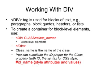 Working With DIV
• <DIV> tag is used for blocks of text, e.g.,
paragraphs, block quotes, headers, or lists
• To create a container for block-level elements,
use:
– <DIV CLASS=class_name>
•

Block-level elements

– </DIV>
– Class_name is the name of the class
– You can substitute the ID proper for the Class
property (with ID, the syntax for CSS style,

#id_name {style attributes and values}

 