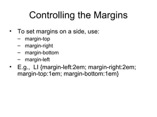 Controlling the Margins
• To set margins on a side, use:
–
–
–
–

margin-top
margin-right
margin-bottom
margin-left

• E.g., LI {margin-left:2em; margin-right:2em;
margin-top:1em; margin-bottom:1em}

 