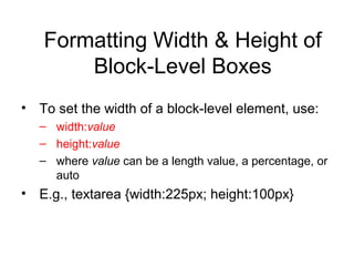 Formatting Width & Height of
Block-Level Boxes
• To set the width of a block-level element, use:
– width:value
– height:value
– where value can be a length value, a percentage, or
auto

• E.g., textarea {width:225px; height:100px}

 