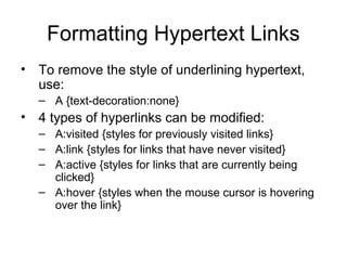 Formatting Hypertext Links
• To remove the style of underlining hypertext,
use:
– A {text-decoration:none}

• 4 types of hyperlinks can be modified:
– A:visited {styles for previously visited links}
– A:link {styles for links that have never visited}
– A:active {styles for links that are currently being
clicked}
– A:hover {styles when the mouse cursor is hovering
over the link}

 