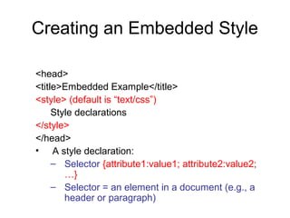 Creating an Embedded Style
<head>
<title>Embedded Example</title>
<style> (default is “text/css”)
Style declarations
</style>
</head>
• A style declaration:
– Selector {attribute1:value1; attribute2:value2;
…}
– Selector = an element in a document (e.g., a
header or paragraph)

 