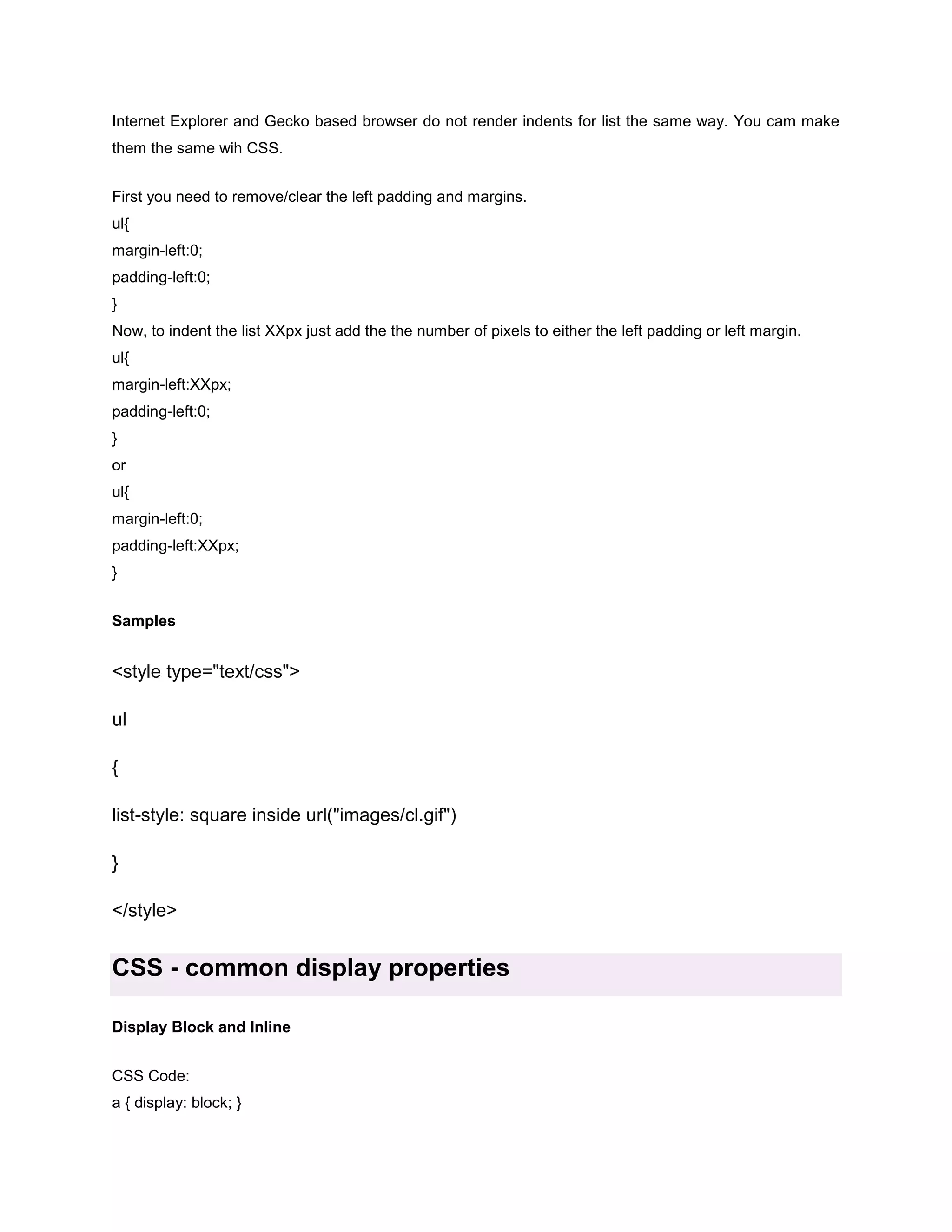 Internet Explorer and Gecko based browser do not render indents for list the same way. You cam make
them the same wih CSS.
First you need to remove/clear the left padding and margins.
ul{
margin-left:0;
padding-left:0;
}
Now, to indent the list XXpx just add the the number of pixels to either the left padding or left margin.
ul{
margin-left:XXpx;
padding-left:0;
}
or
ul{
margin-left:0;
padding-left:XXpx;
}
Samples

<style type="text/css">
ul
{
list-style: square inside url("images/cl.gif")
}
</style>

CSS - common display properties
Display Block and Inline
CSS Code:
a { display: block; }

 