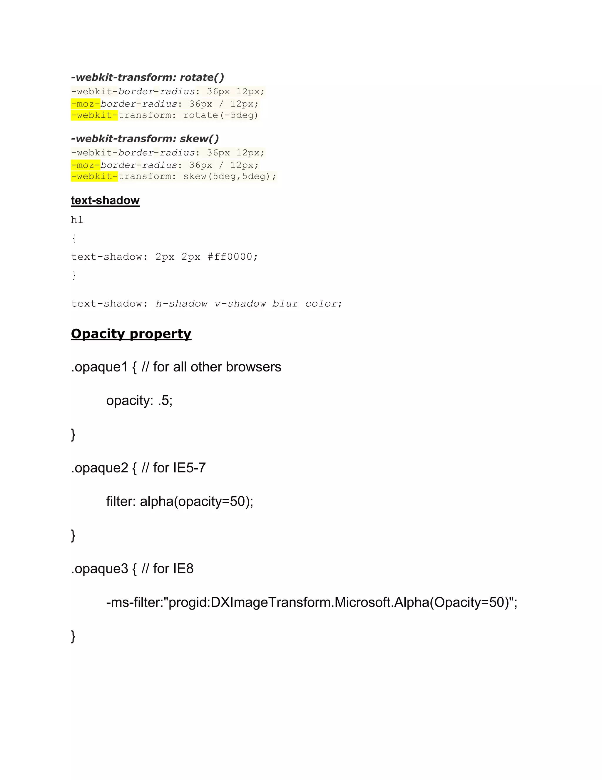 -webkit-transform: rotate()
-webkit-border-radius: 36px 12px;
-moz-border-radius: 36px / 12px;
-webkit-transform: rotate(-5deg)
-webkit-transform: skew()
-webkit-border-radius: 36px 12px;
-moz-border-radius: 36px / 12px;
-webkit-transform: skew(5deg,5deg);

text-shadow
h1
{
text-shadow: 2px 2px #ff0000;
}
text-shadow: h-shadow v-shadow blur color;

Opacity property

.opaque1 { // for all other browsers
opacity: .5;
}
.opaque2 { // for IE5-7
filter: alpha(opacity=50);
}
.opaque3 { // for IE8
-ms-filter:"progid:DXImageTransform.Microsoft.Alpha(Opacity=50)";
}

 