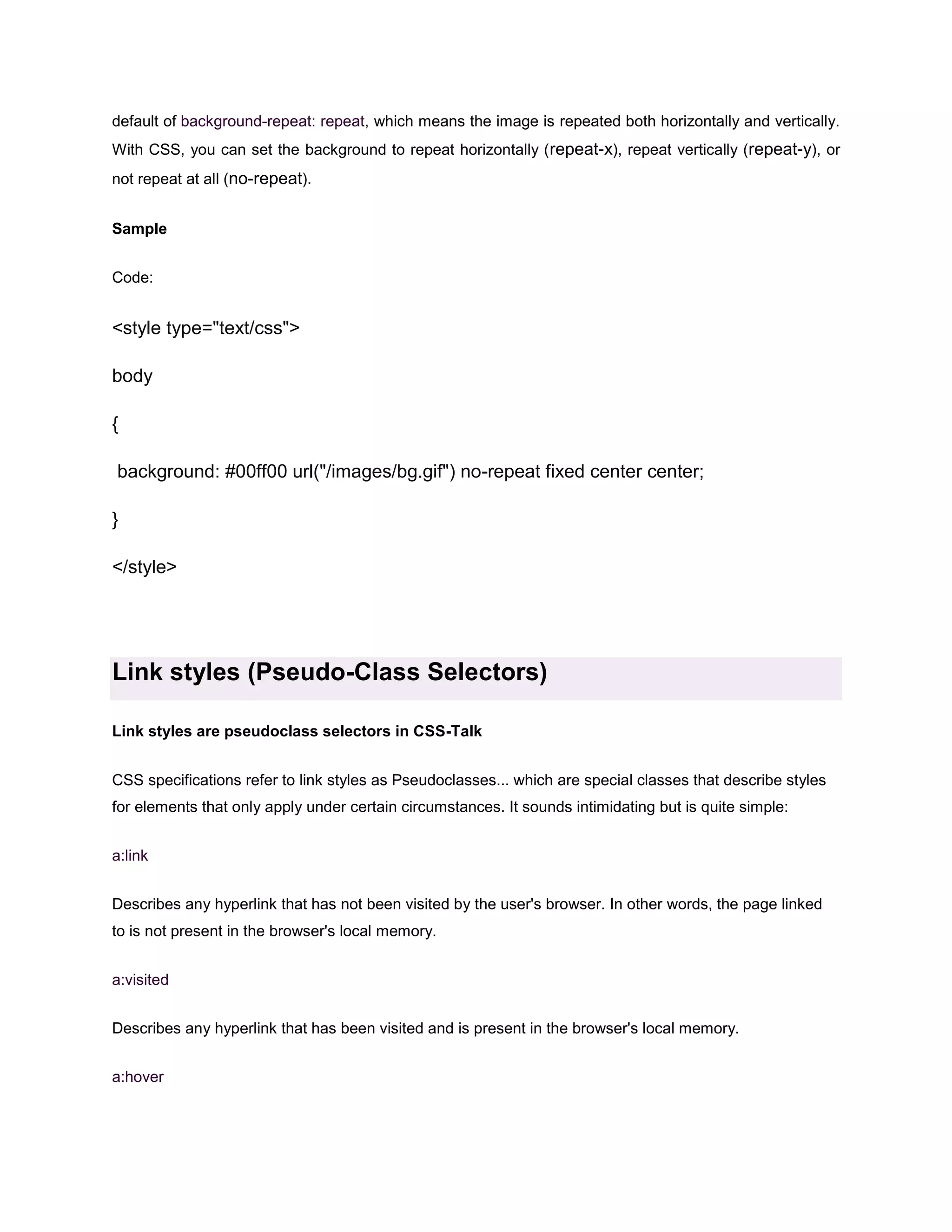 default of background-repeat: repeat, which means the image is repeated both horizontally and vertically.
With CSS, you can set the background to repeat horizontally ( repeat-x), repeat vertically (repeat-y), or
not repeat at all (no-repeat).
Sample
Code:

<style type="text/css">
body
{
background: #00ff00 url("/images/bg.gif") no-repeat fixed center center;
}
</style>

Link styles (Pseudo-Class Selectors)
Link styles are pseudoclass selectors in CSS-Talk
CSS specifications refer to link styles as Pseudoclasses... which are special classes that describe styles
for elements that only apply under certain circumstances. It sounds intimidating but is quite simple:
a:link
Describes any hyperlink that has not been visited by the user's browser. In other words, the page linked
to is not present in the browser's local memory.
a:visited
Describes any hyperlink that has been visited and is present in the browser's local memory.
a:hover

 