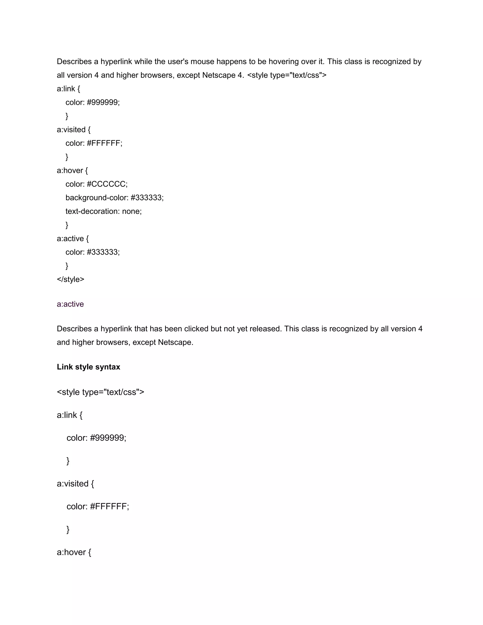 Describes a hyperlink while the user's mouse happens to be hovering over it. This class is recognized by
all version 4 and higher browsers, except Netscape 4. <style type="text/css">
a:link {
color: #999999;
}
a:visited {
color: #FFFFFF;
}
a:hover {
color: #CCCCCC;
background-color: #333333;
text-decoration: none;
}
a:active {
color: #333333;
}
</style>
a:active
Describes a hyperlink that has been clicked but not yet released. This class is recognized by all version 4
and higher browsers, except Netscape.
Link style syntax

<style type="text/css">
a:link {
color: #999999;
}
a:visited {
color: #FFFFFF;
}
a:hover {

 