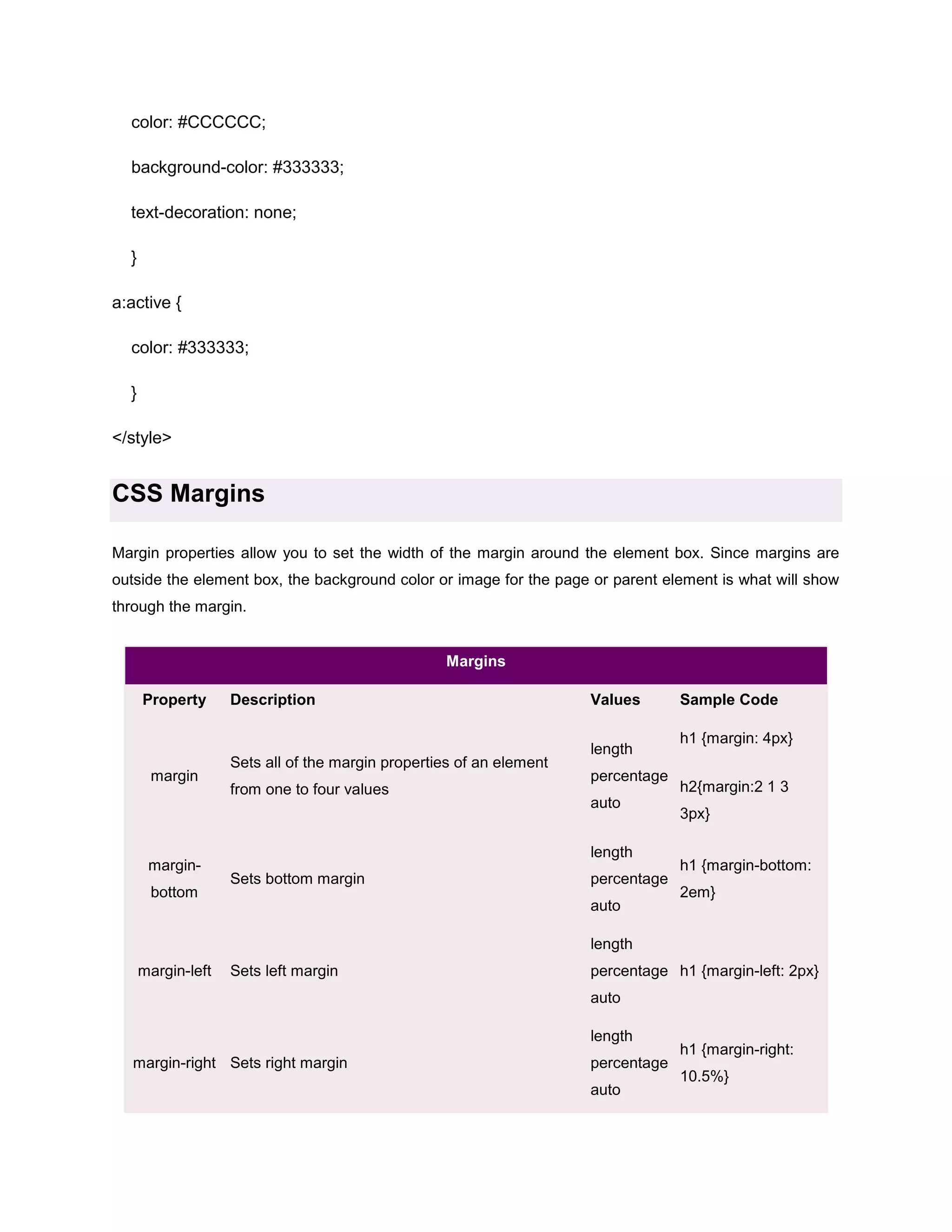 color: #CCCCCC;
background-color: #333333;
text-decoration: none;
}
a:active {
color: #333333;
}
</style>

CSS Margins
Margin properties allow you to set the width of the margin around the element box. Since margins are
outside the element box, the background color or image for the page or parent element is what will show
through the margin.

Margins
Property

margin

marginbottom

Description

Sets all of the margin properties of an element
from one to four values

Values
length
percentage
auto
length

Sets bottom margin

percentage
auto

Sample Code
h1 {margin: 4px}
h2{margin:2 1 3
3px}
h1 {margin-bottom:
2em}

length
margin-left

Sets left margin

percentage h1 {margin-left: 2px}
auto
length

margin-right Sets right margin

percentage
auto

h1 {margin-right:
10.5%}

 