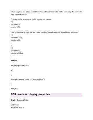 Internet Explorer and Gecko based browser do not render indents for list the same way. You cam make
them the same wih CSS.
First you need to remove/clear the left padding and margins.
ul{
margin-left:0;
padding-left:0;
}
Now, to indent the list XXpx just add the the number of pixels to either the left padding or left margin.
ul{
margin-left:XXpx;
padding-left:0;
}
or
ul{
margin-left:0;
padding-left:XXpx;
}
Samples

<style type="text/css">
ul
{
list-style: square inside url("images/cl.gif")
}
</style>

CSS - common display properties
Display Block and Inline
CSS Code:
a { display: block; }

 