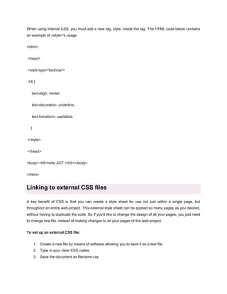 When using internal CSS, you must add a new tag, style, inside the tag. The HTML code below contains
an example of <style>'s usage
<html>
<head>
<style type="text/css">
h5 {
text-align: center;
text-decoration: underline;
text-transform: capitalize;
}
</style>
</head>
<body><h5>hello ACT </h5></body>
</html>

Linking to external CSS files
A key benefit of CSS is that you can create a style sheet for use not just within a single page, but
throughout an entire web-project. This external style sheet can be applied so many pages as you desired,
without having to duplicate the code. So if you'd like to change the design of all your pages, you just need
to change one file, instead of making changes to all your pages of the web-project.
To set up an external CSS file:
1. Create a new file by means of software allowing you to save it as a text file.
2. Type in your clear CSS codes.
3. Save the document as filename.css

 