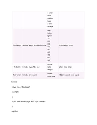 x-small
small
medium
large
x-large
xx-large
bold
bolder
lighter
100
200
font-weight Sets the weight of the text normal

300
400

p{font-weight: bold}

500
600
700
800
900
normal
font-style

Sets the style of the text

italic

p{font-style: italic}

oblique
font-variant Sets the font variant

Sample

<style type="text/css">
.sample
{
font: italic small-caps 900 14px tahoma
}
</style>

normal
small caps

h2 {font-variant: small-caps}

 