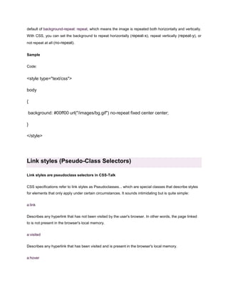 default of background-repeat: repeat, which means the image is repeated both horizontally and vertically.
With CSS, you can set the background to repeat horizontally ( repeat-x), repeat vertically (repeat-y), or
not repeat at all (no-repeat).
Sample
Code:

<style type="text/css">
body
{
background: #00ff00 url("/images/bg.gif") no-repeat fixed center center;
}
</style>

Link styles (Pseudo-Class Selectors)
Link styles are pseudoclass selectors in CSS-Talk
CSS specifications refer to link styles as Pseudoclasses... which are special classes that describe styles
for elements that only apply under certain circumstances. It sounds intimidating but is quite simple:
a:link
Describes any hyperlink that has not been visited by the user's browser. In other words, the page linked
to is not present in the browser's local memory.
a:visited
Describes any hyperlink that has been visited and is present in the browser's local memory.
a:hover

 