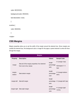 color: #CCCCCC;
background-color: #333333;
text-decoration: none;
}
a:active {
color: #333333;
}
</style>

CSS Margins
Margin properties allow you to set the width of the margin around the element box. Since margins are
outside the element box, the background color or image for the page or parent element is what will show
through the margin.

Margins
Property

margin

marginbottom

Description

Sets all of the margin properties of an element
from one to four values

Values
length
percentage
auto
length

Sets bottom margin

percentage
auto

Sample Code
h1 {margin: 4px}
h2{margin:2 1 3
3px}
h1 {margin-bottom:
2em}

length
margin-left

Sets left margin

percentage h1 {margin-left: 2px}
auto
length

margin-right Sets right margin

percentage
auto

h1 {margin-right:
10.5%}

 