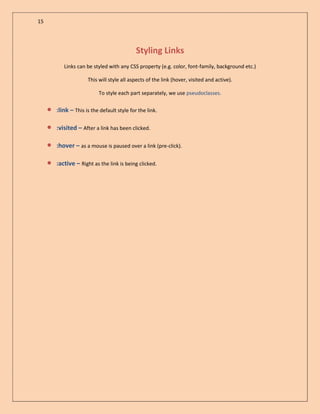 15

Styling Links
Links can be styled with any CSS property (e.g. color, font-family, background etc.)
This will style all aspects of the link (hover, visited and active).
To style each part separately, we use pseudoclasses.



:link – This is the default style for the link.



:visited – After a link has been clicked.



:hover – as a mouse is paused over a link (pre-click).



:active – Right as the link is being clicked.

 