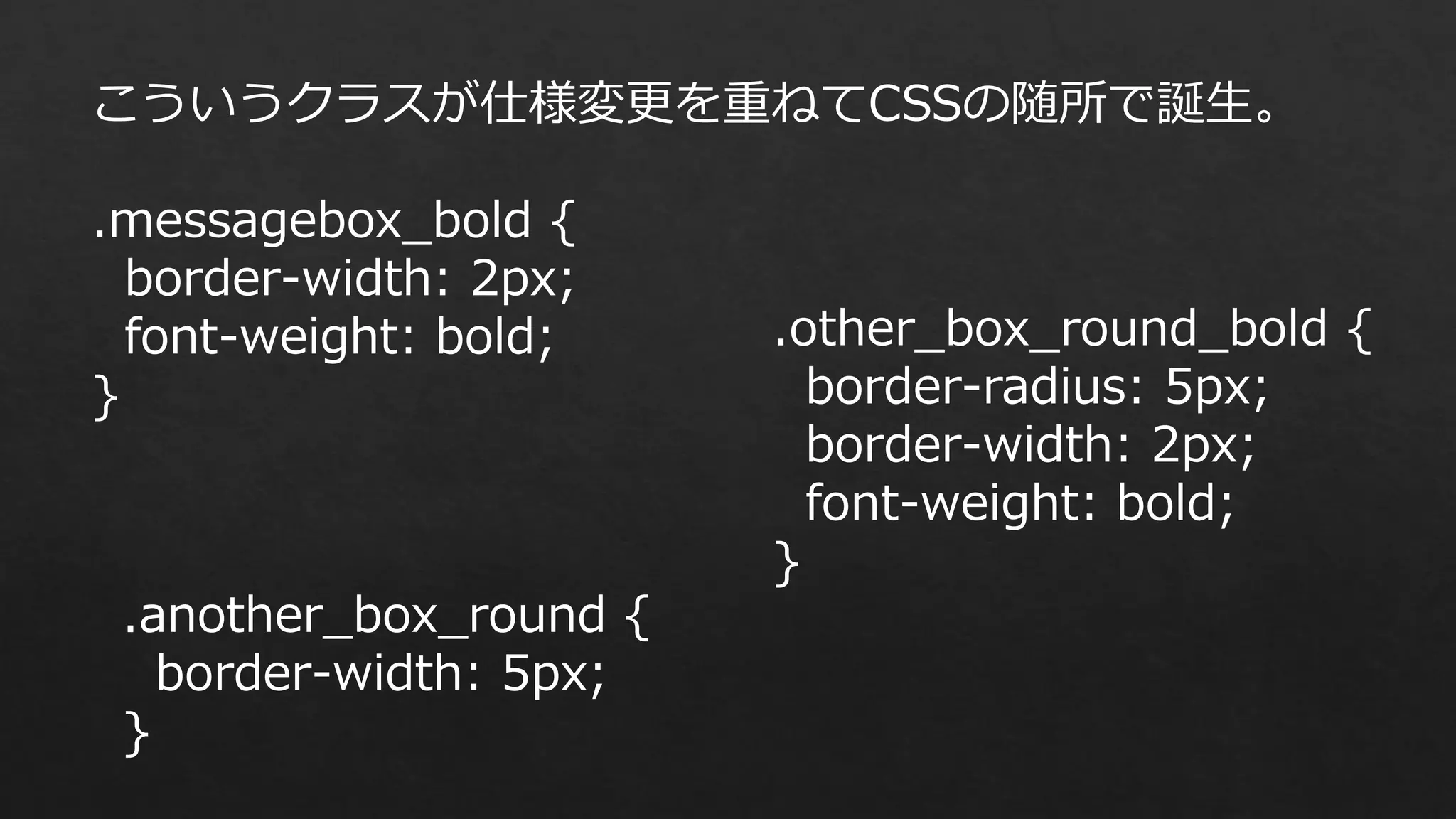 こういうクラスが仕様変更を重ねてCSSの随所で誕生。
.messagebox_bold {
border-width: 2px;
font-weight: bold;
}

.another_box_round {
border-width: 5px;
}

.other_box_round_bold {
border-radius: 5px;
border-width: 2px;
font-weight: bold;
}

 