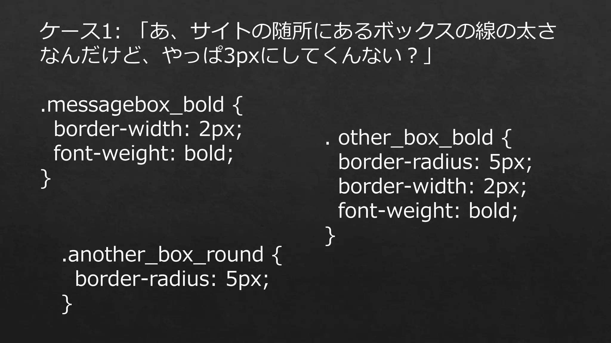 ケース1: 「あ、サイトの随所にあるボックスの線の太さ
なんだけど、やっぱ3pxにしてくんない？」
.messagebox_bold {
border-width: 2px;
font-weight: bold;
}

.another_box_round {
border-radius: 5px;
}

. other_box_bold {
border-radius: 5px;
border-width: 2px;
font-weight: bold;
}

 