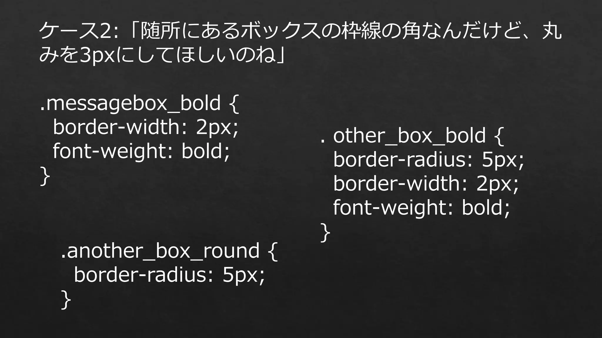 ケース2:「随所にあるボックスの枠線の角なんだけど、丸
みを3pxにしてほしいのね」
.messagebox_bold {
border-width: 2px;
font-weight: bold;
}

.another_box_round {
border-radius: 5px;
}

. other_box_bold {
border-radius: 5px;
border-width: 2px;
font-weight: bold;
}

 