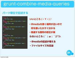 39
パーツ単位で記述する
grunt-combine-media-queries
・@mediaを書く場所が近いので
 何を書いたかすぐ分かる
・関連する箇所の修正が楽
・@mediaの記述が増える
・ファイルサイズを圧迫
いいところ (・∀・)♪
わるいところ (´；ω；｀)ﾌﾞﾜｯ
14年3月15日土曜日
 