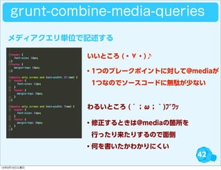 42
grunt-combine-media-queries
・1つのブレークポイントに対して@mediaが
 1つなのでソースコードに無駄が少ない
・修正するときは@mediaの箇所を
 行ったり来たりするので面倒
・何を書いたかわかりにくい
いいところ (・∀・)♪
わるいところ (´；ω；｀)ﾌﾞﾜｯ
メディアクエリ単位で記述する
14年3月15日土曜日
 