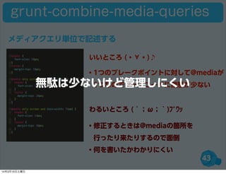 43
grunt-combine-media-queries
・1つのブレークポイントに対して@mediaが
 1つなのでソースコードに無駄が少ない
・修正するときは@mediaの箇所を
 行ったり来たりするので面倒
・何を書いたかわかりにくい
いいところ (・∀・)♪
わるいところ (´；ω；｀)ﾌﾞﾜｯ
メディアクエリ単位で記述する
無駄は少ないけど管理しにくい
14年3月15日土曜日
 