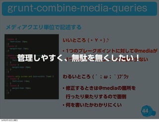 44
grunt-combine-media-queries
・1つのブレークポイントに対して@mediaが
 1つなのでソースコードに無駄が少ない
・修正するときは@mediaの箇所を
 行ったり来たりするので面倒
・何を書いたかわかりにくい
いいところ (・∀・)♪
わるいところ (´；ω；｀)ﾌﾞﾜｯ
メディアクエリ単位で記述する
管理しやすく、無駄を無くしたい！
14年3月15日土曜日
 