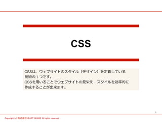 1 
Copyright (c) 株式会社HEART QUAKE All rights reserved . 
CSS 
CSSは、ウェブサイトのスタイル（デザイン）を定義している 
技術の１つです。 
CSSを⽤用いることでウェブサイトの⾒見見栄え・スタイルを効率率率的に 
作成することが出来ます。 
 
