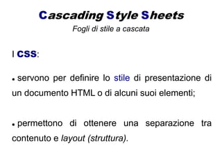 Cascading Style Sheets
Fogli di stile a cascata
I CSS:
 servono per definire lo stile di presentazione di
un documento HTML o di alcuni suoi elementi;
 permettono di ottenere una separazione tra
contenuto e layout (struttura).
 