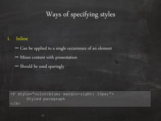 Ways of specifying styles
1. Inline
– Can be applied to a single occurrence of an element
– Mixes content with presentation
– Should be used sparingly
10
<P style=“color:blue; margin-right: 10px;”>
Styled paragraph
</P>
 