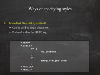 Ways of specifying styles
2. Embedded (Internal styles sheet)
– Can be used by single document.
– Enclosed within the HEAD tag.
<HEAD>
<STYLE>
HR {
color:blue
}
P {
margin-right:10px
}
</STYLE>
</HEAD>
 