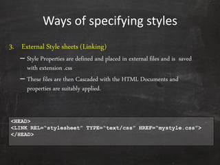 Ways of specifying styles
3. External Style sheets (Linking)
– Style Properties are defined and placed in external files and is saved
with extension .css
– These files are then Cascaded with the HTML Documents and
properties are suitably applied.
<HEAD>
<LINK REL=“stylesheet” TYPE=“text/css” HREF=“mystyle.css”>
</HEAD>
 