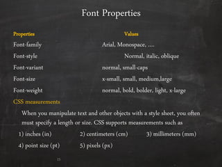 Font Properties
Properties Values
Font-family Arial, Monospace, ….
Font-style Normal, italic, oblique
Font-variant normal, small-caps
Font-size x-small, small, medium,large
Font-weight normal, bold, bolder, light, x-large
CSS measurements
When you manipulate text and other objects with a style sheet, you often
must specify a length or size. CSS supports measurements such as
1) inches (in) 2) centimeters (cm) 3) millimeters (mm)
4) point size (pt) 5) pixels (px)
15
 