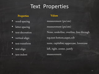 Text Properties
Properties
• word-spacing
• letter-spacing
• text-decoration
• vertical-align
• text-transform
• text-align
• text-indent
Values
measurement (px/cm)
measurement (px/cm)
None, underline, overline, line-through
top,text-bottom,super,sub
none, capitalize, uppercase, lowercase
left, right, center, justify
measurement
16
 