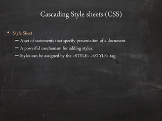 Cascading Style sheets (CSS)
• Style Sheet
– A set of statements that specify presentation of a document.
– A powerful mechanism for adding styles.
– Styles can be assigned by the <STYLE> </STYLE> tag.
2
 