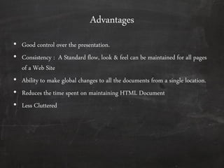 Advantages
• Good control over the presentation.
• Consistency : A Standard flow, look & feel can be maintained for all pages
of a Web Site
• Ability to make global changes to all the documents from a single location.
• Reduces the time spent on maintaining HTML Document
• Less Cluttered
 