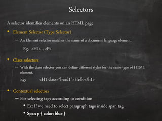 Selectors
A selector identifies elements on an HTML page
• Element Selector (Type Selector)
– An Element selector matches the name of a document language element.
Eg. <H1> , <P>
• Class selectors
– With the class selector you can define different styles for the same type of HTML
element.
Eg: <H1 class=“head1”>Hello</h1>
• Contextual selectors
– For selecting tags according to condition
• Ex: If we need to select paragraph tags inside span tag
• Span p { color: blue }
 