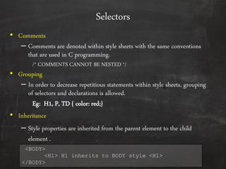 Selectors
• Comments
– Comments are denoted within style sheets with the same conventions
that are used in C programming.
/* COMMENTS CANNOT BE NESTED */
• Grouping
– In order to decrease repetitious statements within style sheets, grouping
of selectors and declarations is allowed.
Eg: H1, P, TD { color: red;}
• Inheritance
– Style properties are inherited from the parent element to the child
element .
<BODY>
<H1> H1 inherits to BODY style <H1>
</BODY>
 