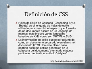 Definición de CSS
O Hojas de Estilo en Cascada (Cascading Style
Sheets) es el lenguaje de hojas de estilo
utilizado para describir el aspecto y el formato
de un documento escrito en un lenguaje de
marcas, esto incluye varios lenguajes
basados en XML como son XHTML o SVG.
O La información de estilo puede ser adjuntada
como un documento separado o en el mismo
documento HTML. En este último caso
podrían definirse estilos generales en la
cabecera del documento o en cada etiqueta
particular mediante el atributo "<style>".
http://es.wikipedia.org/wiki/.CSS
 
