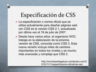 Especificación de CSS
O La especificación o norma oficial que se
utiliza actualmente para diseñar páginas web
con CSS es la versión CSS 2.1, actualizada
por última vez el 19 de julio de 2007.
O Desde hace varios años, el organismo W3C
trabaja en la elaboración de la próxima
versión de CSS, conocida como CSS 3. Esta
nueva versión incluye miles de cambios
importantes en todos los niveles y es mucho
más avanzada y compleja que CSS 2.
http://enciclopediagatuzo.wordpress.com/2
012/11/11/especificacion-oficial-de-css/
 