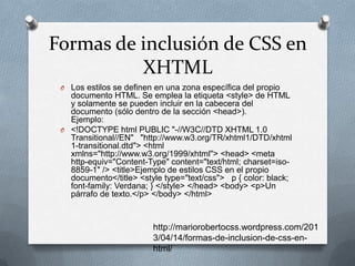 Formas de inclusión de CSS en
XHTML
O Los estilos se definen en una zona específica del propio
documento HTML. Se emplea la etiqueta <style> de HTML
y solamente se pueden incluir en la cabecera del
documento (sólo dentro de la sección <head>).
Ejemplo:
O <!DOCTYPE html PUBLIC "-//W3C//DTD XHTML 1.0
Transitional//EN" "http://www.w3.org/TR/xhtml1/DTD/xhtml
1-transitional.dtd"> <html
xmlns="http://www.w3.org/1999/xhtml"> <head> <meta
http-equiv="Content-Type" content="text/html; charset=iso-
8859-1" /> <title>Ejemplo de estilos CSS en el propio
documento</title> <style type="text/css"> p { color: black;
font-family: Verdana; } </style> </head> <body> <p>Un
párrafo de texto.</p> </body> </html>
http://mariorobertocss.wordpress.com/201
3/04/14/formas-de-inclusion-de-css-en-
html/
 