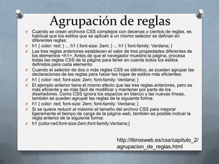 Agrupación de reglas
O Cuando se crean archivos CSS complejos con decenas o cientos de reglas, es
habitual que los estilos que se aplican a un mismo selector se definan en
diferentes reglas:
O h1 { color: red; } ... h1 { font-size: 2em; } ... h1 { font-family: Verdana; }
O Las tres reglas anteriores establecen el valor de tres propiedades diferentes de
los elementos <h1>. Antes de que el navegador muestre la página, procesa
todas las reglas CSS de la página para tener en cuenta todos los estilos
definidos para cada elemento.
O Cuando el selector de dos o más reglas CSS es idéntico, se pueden agrupar las
declaraciones de las reglas para hacer las hojas de estilos más eficientes:
O h1 { color: red; font-size: 2em; font-family: Verdana; }
O El ejemplo anterior tiene el mismo efecto que las tres reglas anteriores, pero es
más eficiente y es más fácil de modificar y mantener por parte de los
diseñadores. Como CSS ignora los espacios en blanco y las nuevas líneas,
también se pueden agrupar las reglas de la siguiente forma:
O h1 { color: red; font-size: 2em; font-family: Verdana; }
O Si se quiere reducir al máximo el tamaño del archivo CSS para mejorar
ligeramente el tiempo de carga de la página web, también es posible indicar la
regla anterior de la siguiente forma:
O h1 {color:red;font-size:2em;font-family:Verdana;}
http://librosweb.es/css/capitulo_2/
agrupacion_de_reglas.html
 