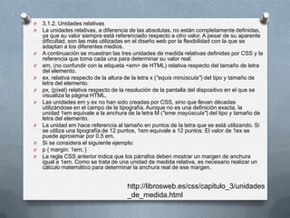 O 3.1.2. Unidades relativas
O La unidades relativas, a diferencia de las absolutas, no están completamente definidas,
ya que su valor siempre está referenciado respecto a otro valor. A pesar de su aparente
dificultad, son las más utilizadas en el diseño web por la flexibilidad con la que se
adaptan a los diferentes medios.
O A continuación se muestran las tres unidades de medida relativas definidas por CSS y la
referencia que toma cada una para determinar su valor real:
O em, (no confundir con la etiqueta <em> de HTML) relativa respecto del tamaño de letra
del elemento.
O ex, relativa respecto de la altura de la letra x ("equis minúscula") del tipo y tamaño de
letra del elemento.
O px, (píxel) relativa respecto de la resolución de la pantalla del dispositivo en el que se
visualiza la página HTML.
O Las unidades em y ex no han sido creadas por CSS, sino que llevan décadas
utilizándose en el campo de la tipografía. Aunque no es una definición exacta, la
unidad 1em equivale a la anchura de la letra M ("eme mayúscula") del tipo y tamaño de
letra del elemento.
O La unidad em hace referencia al tamaño en puntos de la letra que se está utilizando. Si
se utiliza una tipografía de 12 puntos, 1em equivale a 12 puntos. El valor de 1ex se
puede aproximar por 0.5 em.
O Si se considera el siguiente ejemplo:
O p { margin: 1em; }
O La regla CSS anterior indica que los párrafos deben mostrar un margen de anchura
igual a 1em. Como se trata de una unidad de medida relativa, es necesario realizar un
cálculo matemático para determinar la anchura real de ese margen.
http://librosweb.es/css/capitulo_3/unidades
_de_medida.html
 