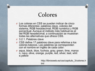 Colores
O Los colores en CSS se pueden indicar de cinco
formas diferentes: palabras clave, colores del
sistema, RGB hexadecimal, RGB numérico y RGB
porcentual. Aunque el método más habitual es el
del RGB hexadecimal, a continuación se muestran
todas las alternativas que ofrece CSS.
O 3.2.1. Palabras clave
O CSS define 17 palabras clave para referirse a los
colores básicos. Las palabras se corresponden
con el nombre en inglés de cada color:
O aqua, black, blue, fuchsia, gray, green, lime, maroo
n, navy, olive, orange, purple, red, silver, teal, whit
e,yellow
http://librosweb.es/css/capitulo_3/colores.h
tml
 
