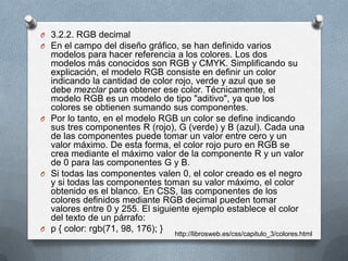 O 3.2.2. RGB decimal
O En el campo del diseño gráfico, se han definido varios
modelos para hacer referencia a los colores. Los dos
modelos más conocidos son RGB y CMYK. Simplificando su
explicación, el modelo RGB consiste en definir un color
indicando la cantidad de color rojo, verde y azul que se
debe mezclar para obtener ese color. Técnicamente, el
modelo RGB es un modelo de tipo "aditivo", ya que los
colores se obtienen sumando sus componentes.
O Por lo tanto, en el modelo RGB un color se define indicando
sus tres componentes R (rojo), G (verde) y B (azul). Cada una
de las componentes puede tomar un valor entre cero y un
valor máximo. De esta forma, el color rojo puro en RGB se
crea mediante el máximo valor de la componente R y un valor
de 0 para las componentes G y B.
O Si todas las componentes valen 0, el color creado es el negro
y si todas las componentes toman su valor máximo, el color
obtenido es el blanco. En CSS, las componentes de los
colores definidos mediante RGB decimal pueden tomar
valores entre 0 y 255. El siguiente ejemplo establece el color
del texto de un párrafo:
O p { color: rgb(71, 98, 176); } http://librosweb.es/css/capitulo_3/colores.html
 