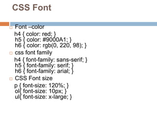 CSS Font
 Font –color
h4 { color: red; }
h5 { color: #9000A1; }
h6 { color: rgb(0, 220, 98); }
 css font family
h4 { font-family: sans-serif; }
h5 { font-family: serif; }
h6 { font-family: arial; }
 CSS Font size
p { font-size: 120%; }
ol{ font-size: 10px; }
ul{ font-size: x-large; }
 